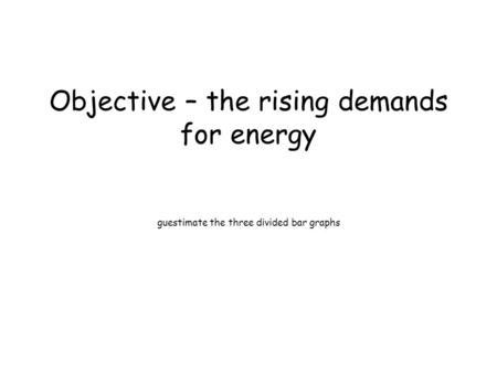 Objective – the rising demands for energy guestimate the three divided bar graphs.