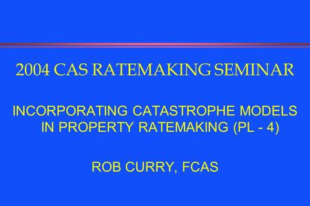 2004 CAS RATEMAKING SEMINAR INCORPORATING CATASTROPHE MODELS IN PROPERTY RATEMAKING (PL - 4) ROB CURRY, FCAS.