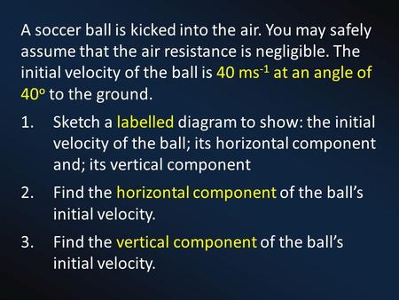 A soccer ball is kicked into the air. You may safely assume that the air resistance is negligible. The initial velocity of the ball is 40 ms -1 at an angle.