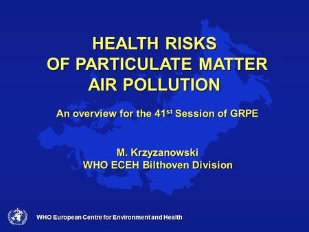 WHO European Centre for Environment and Health HEALTH RISKS OF PARTICULATE MATTER AIR POLLUTION An overview for the 41 st Session of GRPE M. Krzyzanowski.