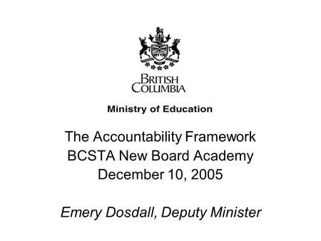 The Accountability Framework BCSTA New Board Academy December 10, 2005 Emery Dosdall, Deputy Minister The Accountability Framework BCSTA New Board Academy.