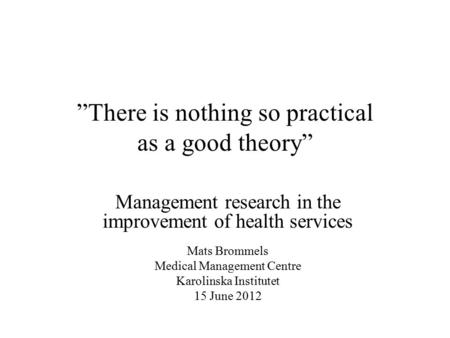 ”There is nothing so practical as a good theory” Management research in the improvement of health services Mats Brommels Medical Management Centre Karolinska.