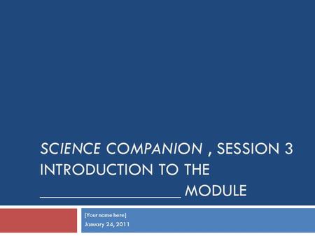 SCIENCE COMPANION, SESSION 3 INTRODUCTION TO THE ________________ MODULE [Your name here] January 24, 2011.