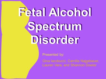 Fetal Alcohol Spectrum Disorder Presented by: Gina Iacobucci, Camilla Najgebauer, Lauren Vera, and Shannon Dowler.