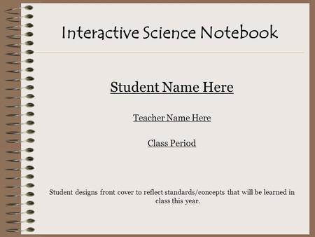 Interactive Science Notebook Student Name Here Teacher Name Here Class Period Student designs front cover to reflect standards/concepts that will be learned.