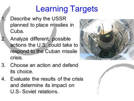 Learning Targets 1.Describe why the USSR planned to place missiles in Cuba. 2.Analyze different, possible actions the U.S. could take to respond to the.