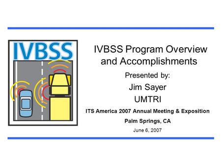 IVBSS Program Overview and Accomplishments Presented by: Jim Sayer UMTRI ITS America 2007 Annual Meeting & Exposition Palm Springs, CA June 6, 2007.