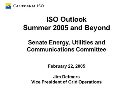 ISO Outlook Summer 2005 and Beyond Senate Energy, Utilities and Communications Committee February 22, 2005 Jim Detmers Vice President of Grid Operations.