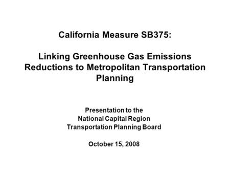 California Measure SB375: Linking Greenhouse Gas Emissions Reductions to Metropolitan Transportation Planning Presentation to the National Capital Region.