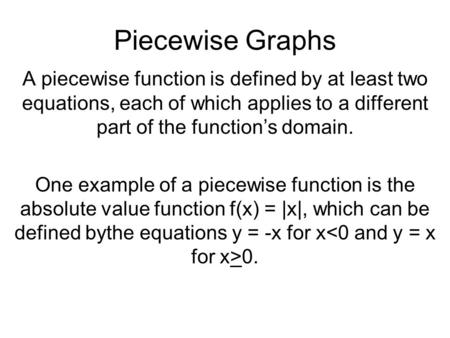 Piecewise Graphs A piecewise function is defined by at least two equations, each of which applies to a different part of the function’s domain. One example.
