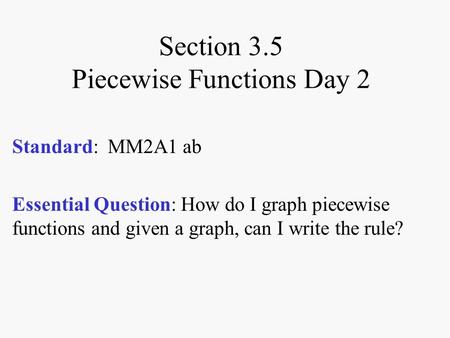 Section 3.5 Piecewise Functions Day 2 Standard: MM2A1 ab Essential Question: How do I graph piecewise functions and given a graph, can I write the rule?