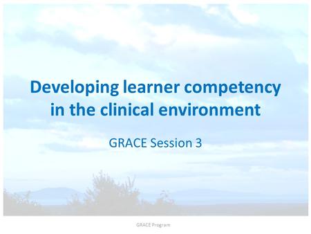 Developing learner competency in the clinical environment GRACE Session 3 GRACE Program.