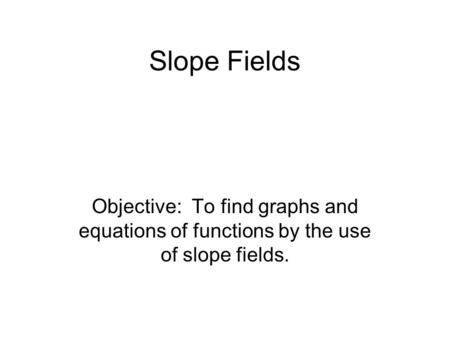Slope Fields Objective: To find graphs and equations of functions by the use of slope fields.