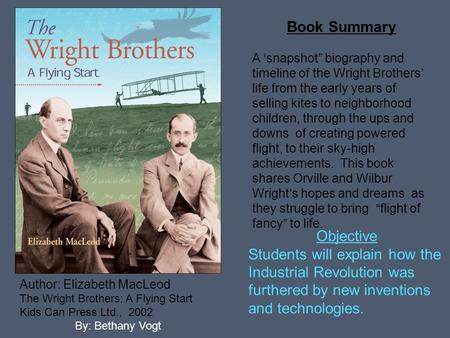 Author: Elizabeth MacLeod The Wright Brothers: A Flying Start Kids Can Press Ltd., 2002 By: Bethany Vogt Book Summary A ‘snapshot” biography and timeline.