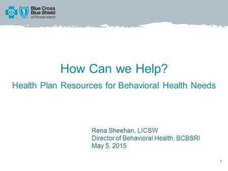 How Can we Help? Health Plan Resources for Behavioral Health Needs 1 Rena Sheehan, LICSW Director of Behavioral Health, BCBSRI May 5, 2015.