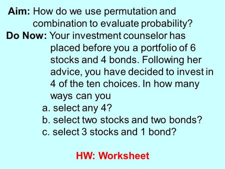 Aim: How do we use permutation and combination to evaluate probability? Do Now: Your investment counselor has placed before you a portfolio of 6 stocks.