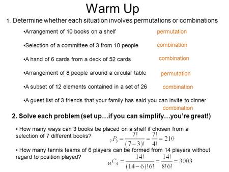 Warm Up 1. Determine whether each situation involves permutations or combinations 2. Solve each problem (set up…if you can simplify…you’re great!) Arrangement.