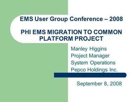 EMS User Group Conference – 2008 PHI EMS MIGRATION TO COMMON PLATFORM PROJECT Manley Higgins Project Manager System Operations Pepco Holdings Inc. September.