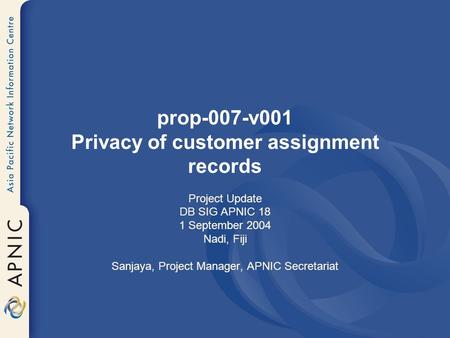 Prop-007-v001 Privacy of customer assignment records Project Update DB SIG APNIC 18 1 September 2004 Nadi, Fiji Sanjaya, Project Manager, APNIC Secretariat.