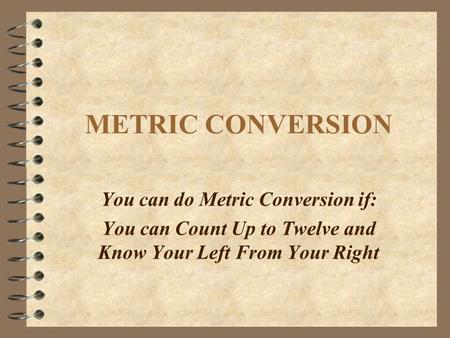 METRIC CONVERSION You can do Metric Conversion if: You can Count Up to Twelve and Know Your Left From Your Right.