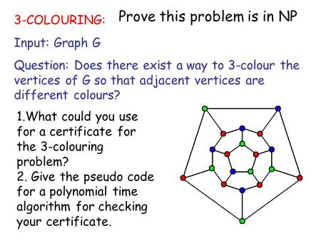 1 3-COLOURING: Input: Graph G Question: Does there exist a way to 3-colour the vertices of G so that adjacent vertices are different colours? 1.What could.