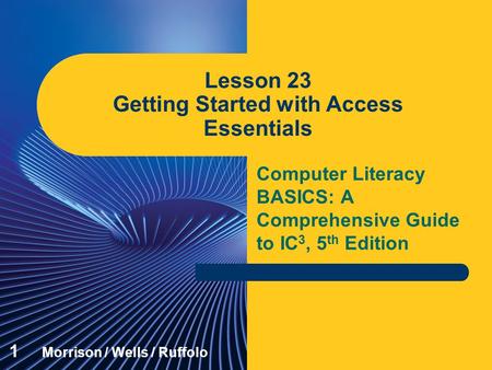 Computer Literacy BASICS: A Comprehensive Guide to IC 3, 5 th Edition Lesson 23 Getting Started with Access Essentials 1 Morrison / Wells / Ruffolo.