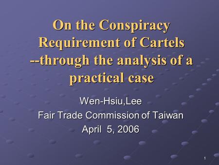 1 On the Conspiracy Requirement of Cartels --through the analysis of a practical case Wen-Hsiu,Lee Fair Trade Commission of Taiwan April 5, 2006.