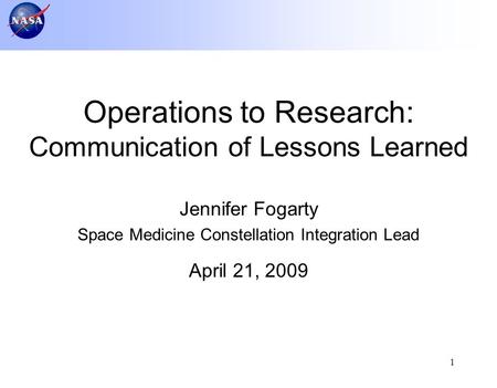 1 Jennifer Fogarty Space Medicine Constellation Integration Lead April 21, 2009 Operations to Research: Communication of Lessons Learned.