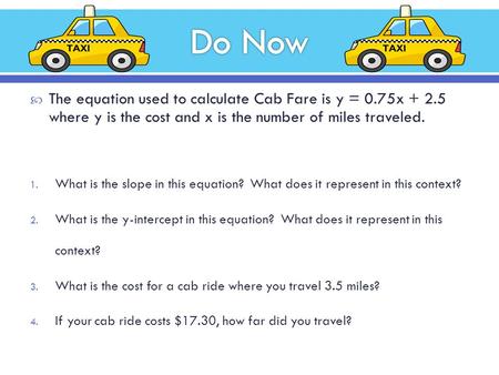  The equation used to calculate Cab Fare is y = 0.75x + 2.5 where y is the cost and x is the number of miles traveled. 1. What is the slope in this equation?