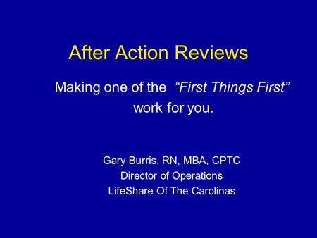 After Action Reviews Making one of the “First Things First” work for you. Gary Burris, RN, MBA, CPTC Director of Operations LifeShare Of The Carolinas.