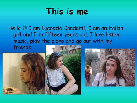 This is me Hello I am Lucrezia Candotti, I am an italian girl and I’ m fifteen years old. I love listen music, play the piano and go out with my friends.