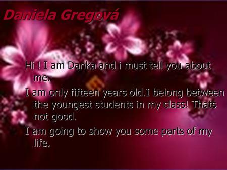 Daniela Gregová Hi ! I am Danka and i must tell you about me. I am only fifteen years old.I belong between the youngest students in my class! Thats not.