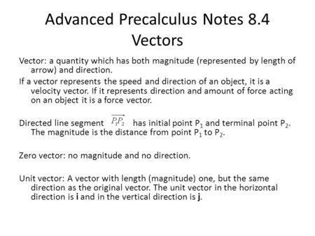 Advanced Precalculus Notes 8.4 Vectors Vector: a quantity which has both magnitude (represented by length of arrow) and direction. If a vector represents.