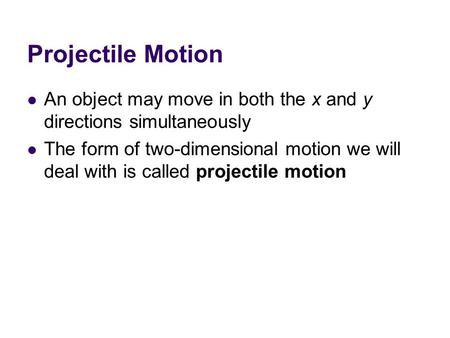 Projectile Motion An object may move in both the x and y directions simultaneously The form of two-dimensional motion we will deal with is called projectile.