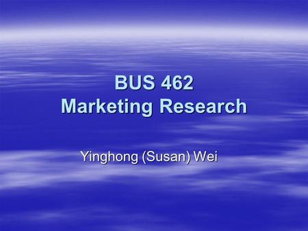 BUS 462 Marketing Research Yinghong (Susan) Wei. Day 1 - Introduction Agenda for Today:  About Me  About You  About the Class  Form Teams  Discussion.