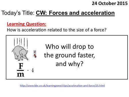 24 October 2015 Today’s Title: CW: Forces and acceleration Learning Question: How is acceleration related to the size of a force? Who will drop to the.