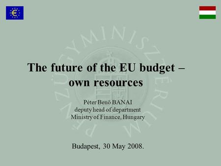 The future of the EU budget – own resources Péter Benő BANAI deputy head of department Ministry of Finance, Hungary Budapest, 30 May 2008.