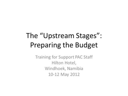 The “Upstream Stages”: Preparing the Budget Training for Support PAC Staff Hilton Hotel, Windhoek, Namibia 10-12 May 2012.