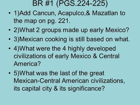 BR #1 (PGS.224-225) 1)Add Cancun, Acapulco,& Mazatlan to the map on pg. 221. 2)What 2 groups made up early Mexico? 3)Mexican cooking is still based on.