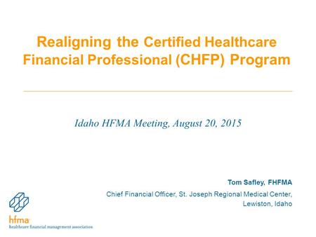 Realigning the Certified Healthcare Financial Professional ( CHFP) Program Idaho HFMA Meeting, August 20, 2015 Tom Safley, FHFMA Chief Financial Officer,