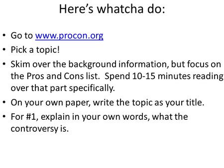 Here’s whatcha do: Go to www.procon.orgwww.procon.org Pick a topic! Skim over the background information, but focus on the Pros and Cons list. Spend 10-15.