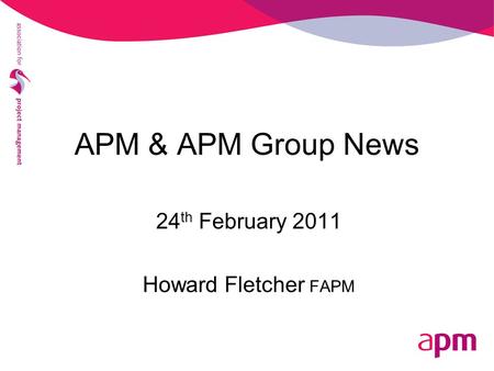 APM & APM Group News 24 th February 2011 Howard Fletcher FAPM.
