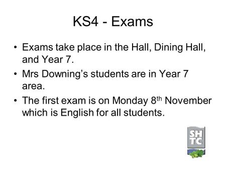 KS4 - Exams Exams take place in the Hall, Dining Hall, and Year 7. Mrs Downing’s students are in Year 7 area. The first exam is on Monday 8 th November.