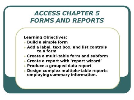 ACCESS CHAPTER 5 FORMS AND REPORTS Learning Objectives: Build a simple form Add a label, text box, and list controls to a form Create a multi-table form.