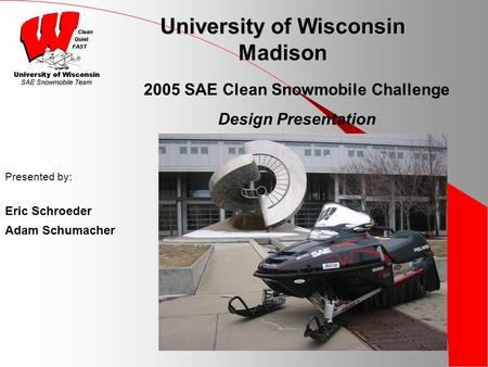 University of Wisconsin Madison Presented by: Eric Schroeder Adam Schumacher 2005 SAE Clean Snowmobile Challenge Design Presentation.