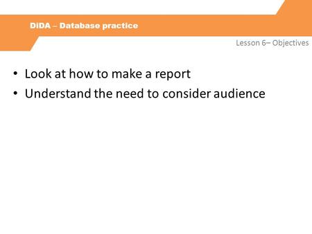 DiDA – Database practice Lesson 6– Objectives Look at how to make a report Understand the need to consider audience.