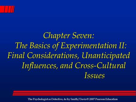 The Psychologist as Detective, 4e by Smith/Davis © 2007 Pearson Education Chapter Seven: The Basics of Experimentation II: Final Considerations, Unanticipated.