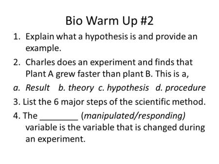 Bio Warm Up #2 1.Explain what a hypothesis is and provide an example. 2.Charles does an experiment and finds that Plant A grew faster than plant B. This.
