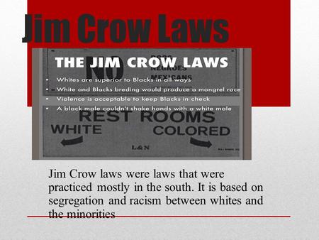 Jim Crow Laws Jim Crow laws were laws that were practiced mostly in the south. It is based on segregation and racism between whites and the minorities.