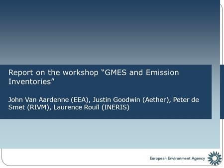 Report on the workshop “GMES and Emission Inventories” John Van Aardenne (EEA), Justin Goodwin (Aether), Peter de Smet (RIVM), Laurence Rouïl (INERIS)